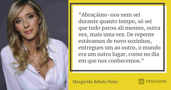 "Abraçámo-nos nem sei durante quanto tempo, só sei que tudo parou ali mesmo, outra vez, mais uma vez. De repente estávamos de novo sozinhos, entregues um a... Frase de Margarida Rebelo Pinto.