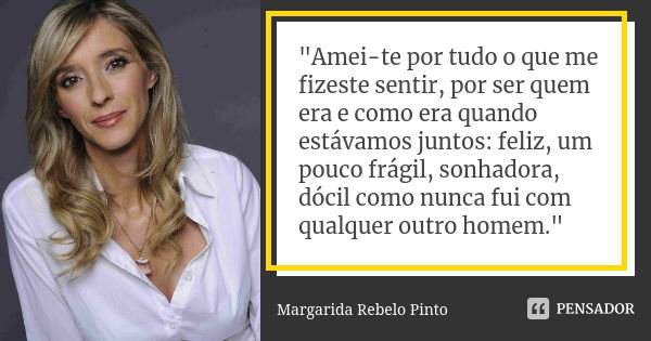 "Amei-te por tudo o que me fizeste sentir, por ser quem era e como era quando estávamos juntos: feliz, um pouco frágil, sonhadora, dócil como nunca fui com... Frase de Margarida Rebelo Pinto.