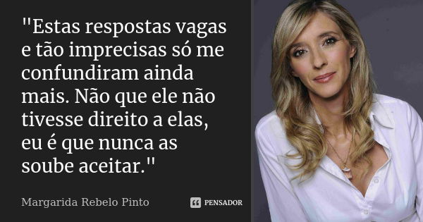 "Estas respostas vagas e tão imprecisas só me confundiram ainda mais. Não que ele não tivesse direito a elas, eu é que nunca as soube aceitar."... Frase de Margarida Rebelo Pinto.