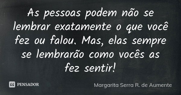 As pessoas podem não se lembrar exatamente o que você fez ou falou. Mas, elas sempre se lembrarão como vocês as fez sentir!... Frase de Margarita Serra R. de Aumente .