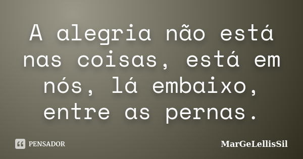 A alegria não está nas coisas, está em nós, lá embaixo, entre as pernas.... Frase de margelellissil.