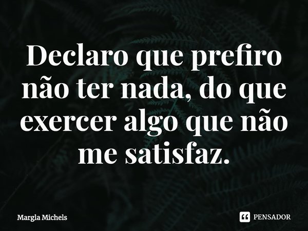 ⁠Declaro que prefiro não ter nada, do que exercer algo que não me satisfaz.... Frase de Margla Michels.