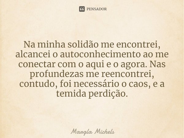 Na minha solidão me encontrei, alcancei o autoconhecimento ao me conectar com o aqui e o agora. Nas profundezas me reencontrei, contudo, foi necessário o caos, ... Frase de Margla Michels.