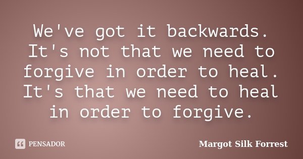 We've got it backwards. It's not that we need to forgive in order to heal. It's that we need to heal in order to forgive.... Frase de Margot Silk Forrest.