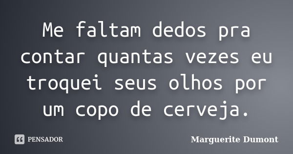 Me faltam dedos pra contar quantas vezes eu troquei seus olhos por um copo de cerveja.... Frase de Marguerite Dumont.