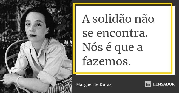 A solidão não se encontra. Nós é que a fazemos.... Frase de Marguerite Duras.