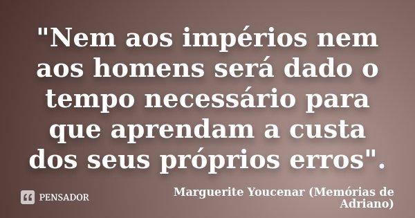 "Nem aos impérios nem aos homens será dado o tempo necessário para que aprendam a custa dos seus próprios erros".... Frase de Marguerite Youcenar (Memórias de Adriano).