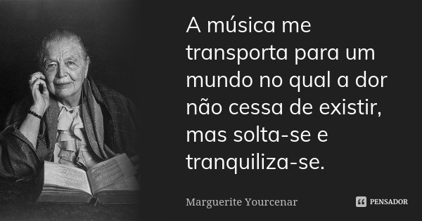 A música me transporta para um mundo no qual a dor não cessa de existir, mas solta-se e tranquiliza-se.... Frase de Marguerite Yourcenar.
