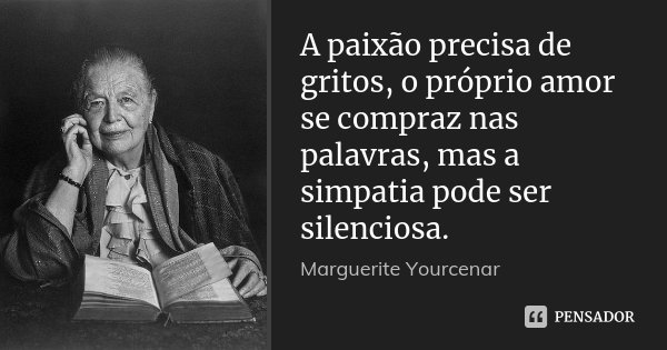A paixão precisa de gritos, o próprio amor se compraz nas palavras, mas a simpatia pode ser silenciosa.... Frase de Marguerite Yourcenar.
