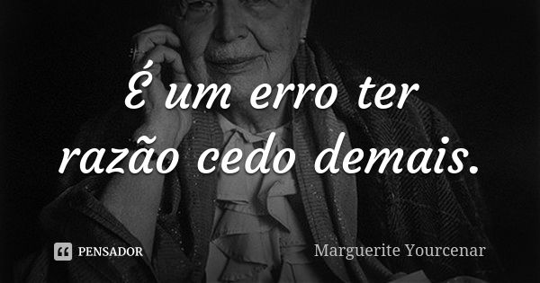 É um erro ter razão cedo demais.... Frase de Marguerite Yourcenar.