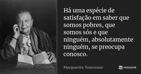 Há uma espécie de satisfação em saber que somos pobres, que somos sós e que ninguém, absolutamente ninguém, se preocupa conosco.... Frase de Marguerite Yourcenar.