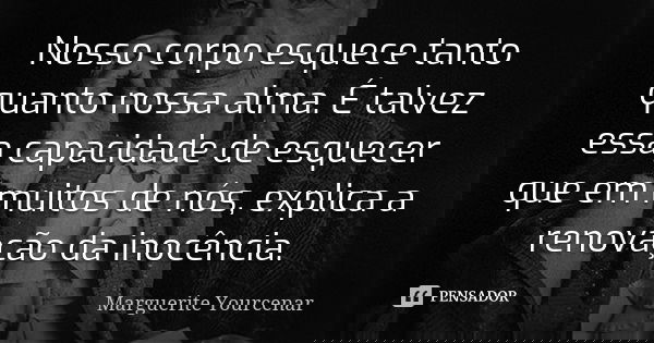 Nosso corpo esquece tanto quanto nossa alma. É talvez essa capacidade de esquecer que em muitos de nós, explica a renovação da inocência.... Frase de Marguerite Yourcenar.