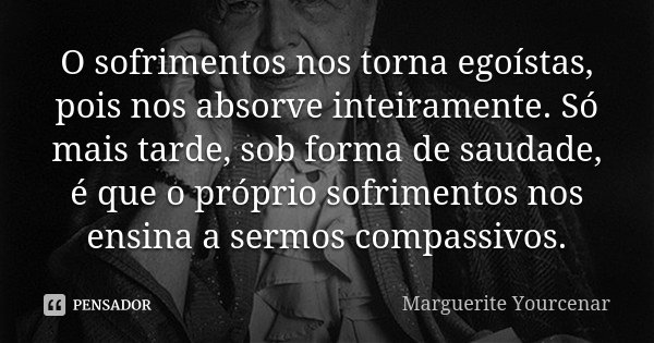 O sofrimentos nos torna egoístas, pois nos absorve inteiramente. Só mais tarde, sob forma de saudade, é que o próprio sofrimentos nos ensina a sermos compassivo... Frase de Marguerite Yourcenar.
