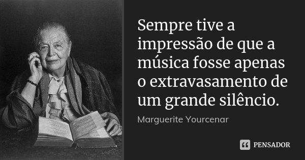 Sempre tive a impressão de que a música fosse apenas o extravasamento de um grande silêncio.... Frase de Marguerite Yourcenar.