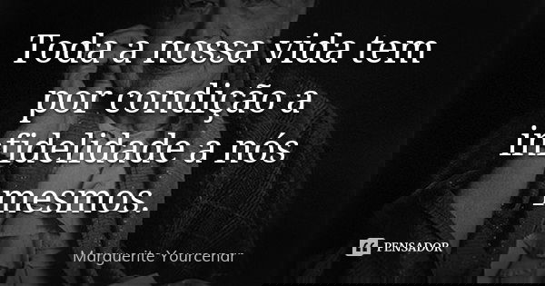 Toda a nossa vida tem por condição a infidelidade a nós mesmos.... Frase de Marguerite Yourcenar.