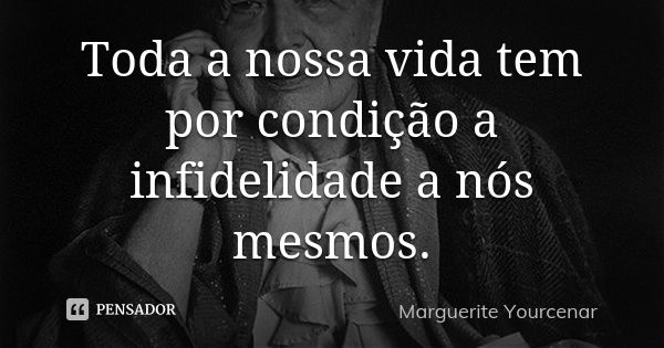 Toda a nossa vida tem por condição a infidelidade a nós mesmos.... Frase de Marguerite Yourcenar.