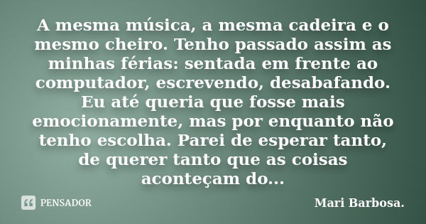 A mesma música, a mesma cadeira e o mesmo cheiro. Tenho passado assim as minhas férias: sentada em frente ao computador, escrevendo, desabafando. Eu até queria ... Frase de Mari Barbosa.