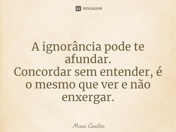 ⁠A ignorância pode te afundar. Concordar sem entender, é o mesmo que ver e não enxergar.... Frase de Mari Coelho.