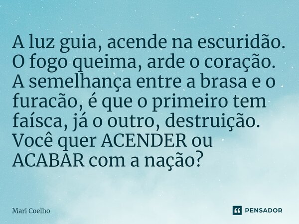 ⁠A luz guia, acende na escuridão. O fogo queima, arde o coração. A semelhança entre a brasa e o furacão, é que o primeiro tem faísca, já o outro, destruição. Vo... Frase de Mari Coelho.