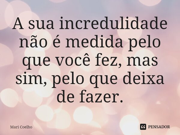 ⁠A sua incredulidade não é medida pelo que você fez, mas sim, pelo que deixa de fazer.... Frase de Mari Coelho.