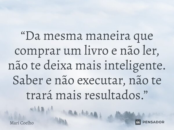 ⁠“Da mesma maneira que comprar um livro e não ler, não te deixa mais inteligente. Saber e não executar, não te trará mais resultados.”... Frase de Mari Coelho.