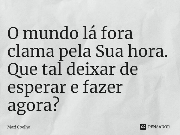 ⁠O mundo lá fora clama pela Sua hora. Que tal deixar de esperar e fazer agora?... Frase de Mari Coelho.