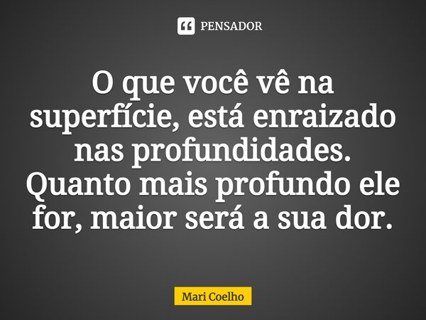 ⁠O que você vê na superfície, está enraizado nas profundidades. Quanto mais profundo ele for, maior será a sua dor.... Frase de Mari Coelho.