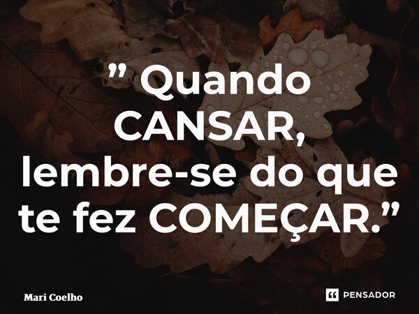 ⁠” Quando CANSAR, lembre-se do que te fez COMEÇAR.”... Frase de Mari Coelho.