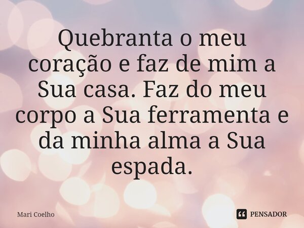 ⁠Quebranta o meu coração e faz de mim a Sua casa. Faz do meu corpo a Sua ferramenta e da minha alma a Sua espada.... Frase de Mari Coelho.