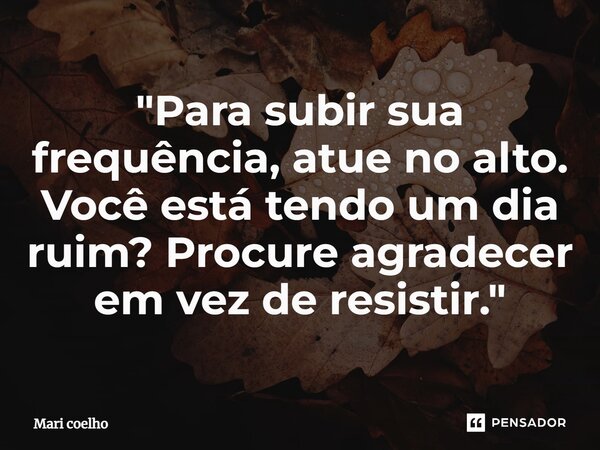 ⁠"Para subir sua frequência, atue no alto. Você está tendo um dia ruim? Procure agradecer em vez de resistir."... Frase de Mari Coelho.