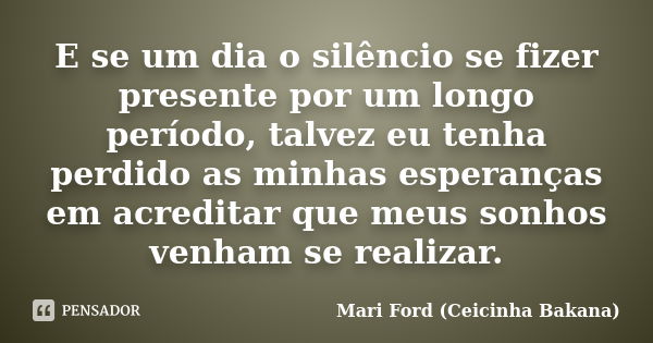 E se um dia o silêncio se fizer presente por um longo período, talvez eu tenha perdido as minhas esperanças em acreditar que meus sonhos venham se realizar.... Frase de Mari Ford (Ceicinha Bakana).