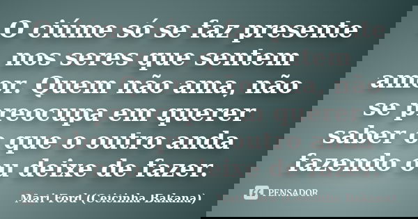 O ciúme só se faz presente nos seres que sentem amor. Quem não ama, não se preocupa em querer saber o que o outro anda fazendo ou deixe de fazer.... Frase de Mari Ford (Ceicinha Bakana).