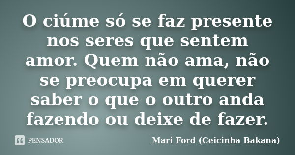 O ciúme só se faz presente nos seres que sentem amor. Quem não ama, não se preocupa em querer saber o que o outro anda fazendo ou deixe de fazer.... Frase de Mari Ford (Ceicinha Bakana).