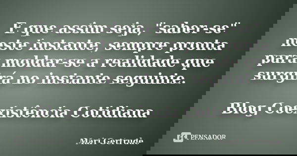 E que assim seja, "saber-se" neste instante, sempre pronta para moldar-se a realidade que surgirá no instante seguinte. Blog Coexistência Cotidiana... Frase de Mari Gertrude.