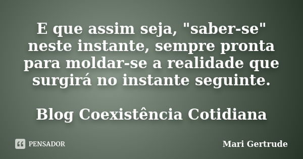 E que assim seja, "saber-se" neste instante, sempre pronta para moldar-se a realidade que surgirá no instante seguinte. Blog Coexistência Cotidiana... Frase de Mari Gertrude.