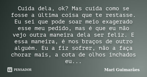 Cuida dela, ok? Mas cuida como se fosse a última coisa que te restasse. Eu sei que pode soar meio exagerado esse meu pedido, mas é que eu não vejo outra maneira... Frase de Mari Guimarães.