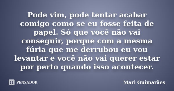 Pode vim, pode tentar acabar comigo como se eu fosse feita de papel. Só que você não vai conseguir, porque com a mesma fúria que me derrubou eu vou levantar e v... Frase de Mari Guimarães.