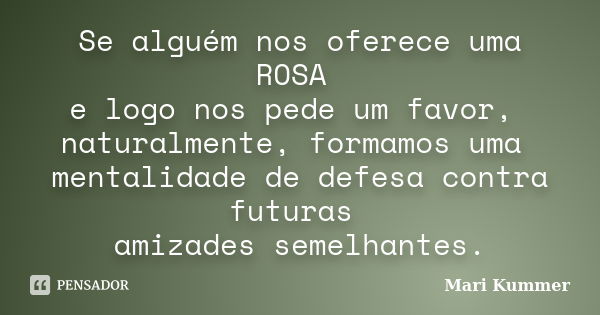 Se alguém nos oferece uma ROSA e logo nos pede um favor, naturalmente, formamos uma mentalidade de defesa contra futuras amizades semelhantes.... Frase de Mari Kummer.