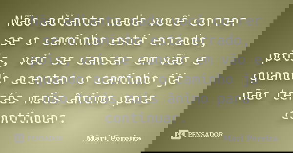 Não adianta nada você correr se o caminho está errado, pois, vai se cansar em vão e quando acertar o caminho já não terás mais ânimo para continuar.... Frase de Mari Pereira.
