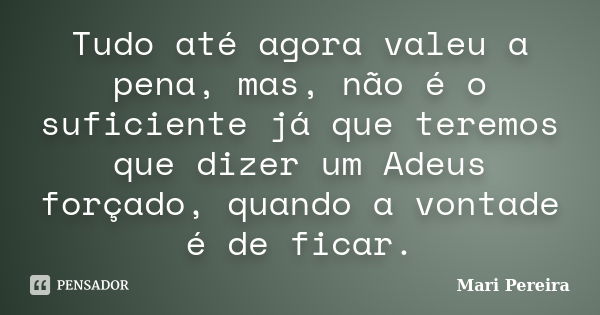 Tudo até agora valeu a pena, mas, não é o suficiente já que teremos que dizer um Adeus forçado, quando a vontade é de ficar.... Frase de Mari Pereira.