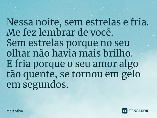 ⁠Nessa noite, sem estrelas e fria. Me fez lembrar de você. Sem estrelas porque no seu olhar não havia mais brilho. E fria porque o seu amor algo tão quente, se ... Frase de Mari Silva.
