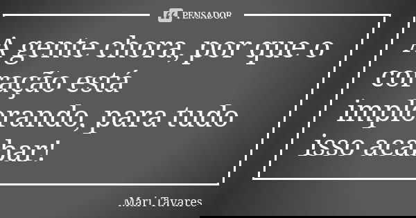 A gente chora, por que o coração está implorando, para tudo isso acabar!... Frase de Mari Tavares.