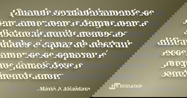 Quando verdadeiramente se tem amor nem o tempo nem a distancia muito menos as dificuldades é capaz de destruir esse amor se se separou é porque jamais teve o se... Frase de Maria A Alcântara.