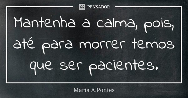 Mantenha a calma, pois, até para morrer temos que ser pacientes.... Frase de Maria A. Pontes.