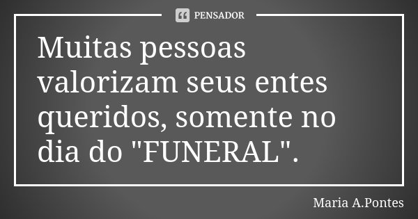 Muitas pessoas valorizam seus entes queridos, somente no dia do "FUNERAL".... Frase de Maria A. Pontes.