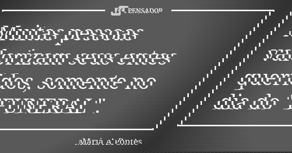 Muitas pessoas valorizam seus entes queridos, somente no dia do "FUNERAL".... Frase de Maria A. Pontes.