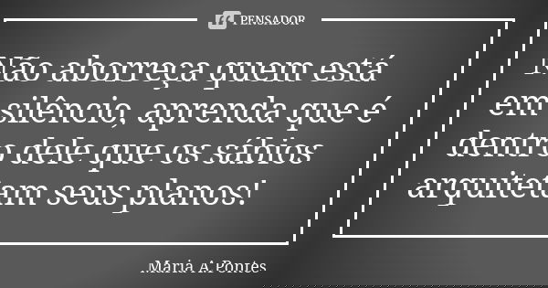 Não aborreça quem está em silêncio, aprenda que é dentro dele que os sábios arquitetam seus planos!... Frase de Maria A. Pontes.