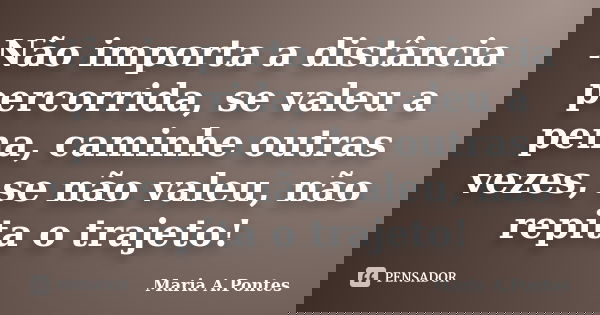 Não importa a distância percorrida, se valeu a pena, caminhe outras vezes, se não valeu, não repita o trajeto!... Frase de Maria A. Pontes.