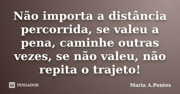 Não importa a distância percorrida, se valeu a pena, caminhe outras vezes, se não valeu, não repita o trajeto!... Frase de Maria A. Pontes.