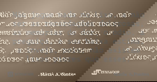 Não jogue nada no lixo, a não ser as recordações dolorosas, as memórias de dor, o ódio, a preguiça, e sua baixa estima, a inveja, pois; não existem lixos piores... Frase de Maria A. Pontes.
